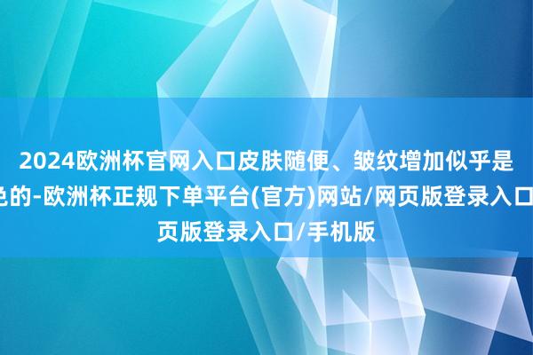 2024欧洲杯官网入口皮肤随便、皱纹增加似乎是不行幸免的-欧洲杯正规下单平台(官方)网站/网页版登录入口/手机版