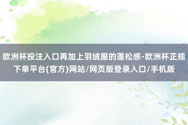 欧洲杯投注入口再加上羽绒服的蓬松感-欧洲杯正规下单平台(官方)网站/网页版登录入口/手机版
