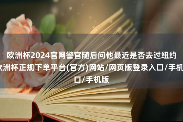 欧洲杯2024官网警官随后问他最近是否去过纽约-欧洲杯正规下单平台(官方)网站/网页版登录入口/手机版