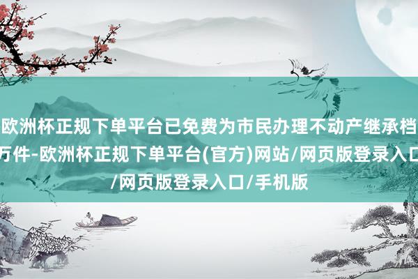 欧洲杯正规下单平台已免费为市民办理不动产继承档册超2.6万件-欧洲杯正规下单平台(官方)网站/网页版登录入口/手机版