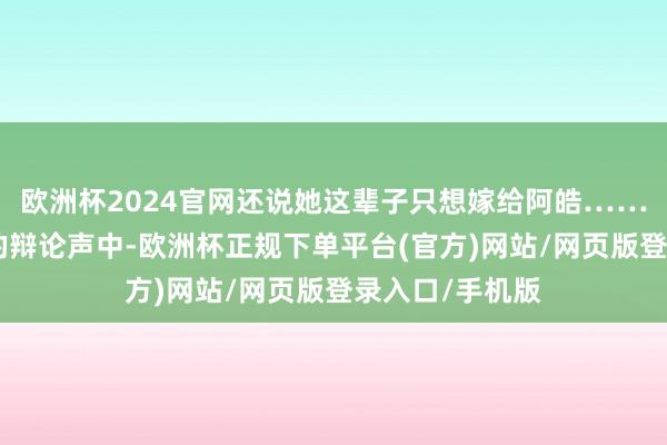欧洲杯2024官网还说她这辈子只想嫁给阿皓……呸！”在他们的辩论声中-欧洲杯正规下单平台(官方)网站/网页版登录入口/手机版