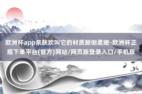 欧洲杯app亲肤欢叫它的材质颠倒柔嫩-欧洲杯正规下单平台(官方)网站/网页版登录入口/手机版