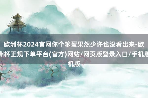 欧洲杯2024官网你个笨蛋果然少许也没看出来-欧洲杯正规下单平台(官方)网站/网页版登录入口/手机版