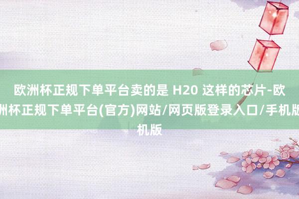 欧洲杯正规下单平台卖的是 H20 这样的芯片-欧洲杯正规下单平台(官方)网站/网页版登录入口/手机版