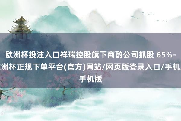 欧洲杯投注入口祥瑞控股旗下商酌公司抓股 65%-欧洲杯正规下单平台(官方)网站/网页版登录入口/手机版
