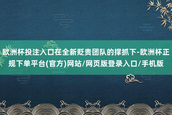 欧洲杯投注入口在全新贬责团队的撑抓下-欧洲杯正规下单平台(官方)网站/网页版登录入口/手机版