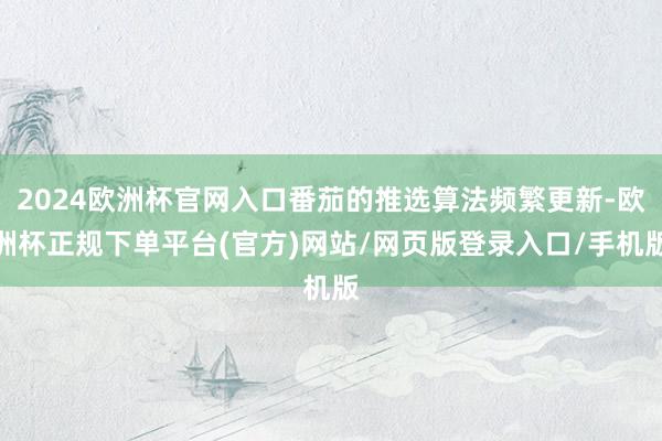 2024欧洲杯官网入口番茄的推选算法频繁更新-欧洲杯正规下单平台(官方)网站/网页版登录入口/手机版