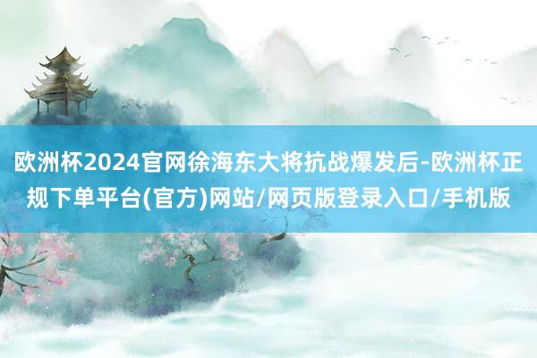 欧洲杯2024官网徐海东大将抗战爆发后-欧洲杯正规下单平台(官方)网站/网页版登录入口/手机版