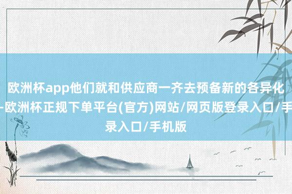 欧洲杯app他们就和供应商一齐去预备新的各异化卖点-欧洲杯正规下单平台(官方)网站/网页版登录入口/手机版
