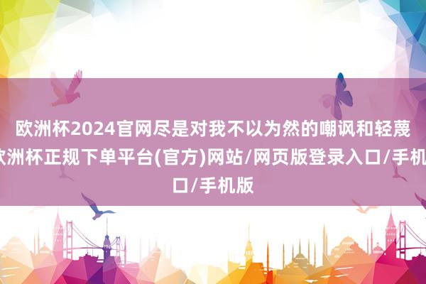 欧洲杯2024官网尽是对我不以为然的嘲讽和轻蔑-欧洲杯正规下单平台(官方)网站/网页版登录入口/手机版