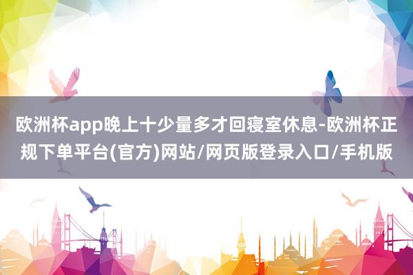 欧洲杯app晚上十少量多才回寝室休息-欧洲杯正规下单平台(官方)网站/网页版登录入口/手机版
