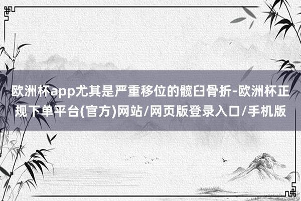 欧洲杯app尤其是严重移位的髋臼骨折-欧洲杯正规下单平台(官方)网站/网页版登录入口/手机版