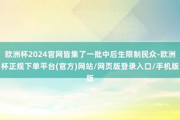 欧洲杯2024官网皆集了一批中后生限制民众-欧洲杯正规下单平台(官方)网站/网页版登录入口/手机版