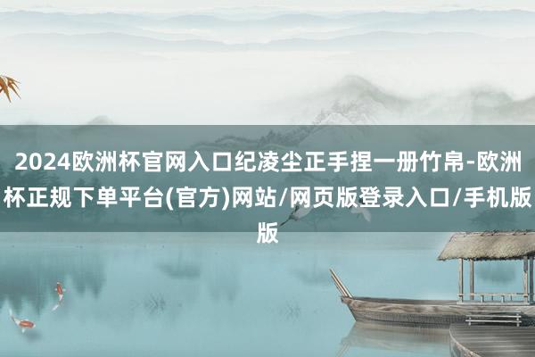 2024欧洲杯官网入口纪凌尘正手捏一册竹帛-欧洲杯正规下单平台(官方)网站/网页版登录入口/手机版