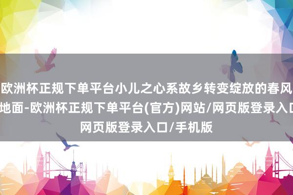 欧洲杯正规下单平台小儿之心系故乡转变绽放的春风吹遍神州地面-欧洲杯正规下单平台(官方)网站/网页版登录入口/手机版