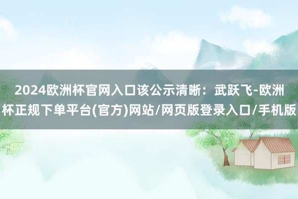 2024欧洲杯官网入口　　该公示清晰：武跃飞-欧洲杯正规下单平台(官方)网站/网页版登录入口/手机版