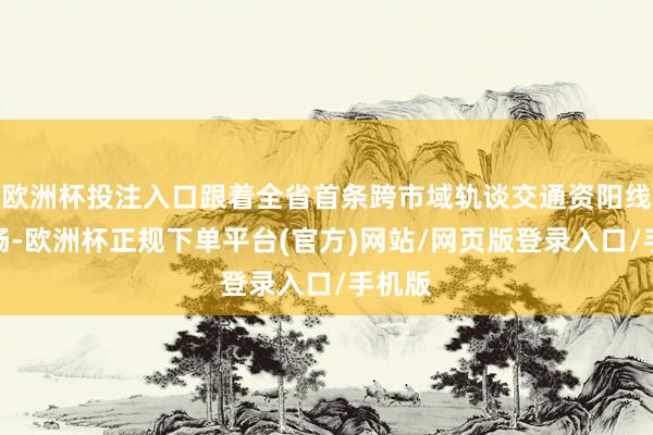 欧洲杯投注入口跟着全省首条跨市域轨谈交通资阳线的通畅-欧洲杯正规下单平台(官方)网站/网页版登录入口/手机版