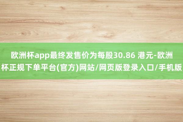 欧洲杯app最终发售价为每股30.86 港元-欧洲杯正规下单平台(官方)网站/网页版登录入口/手机版