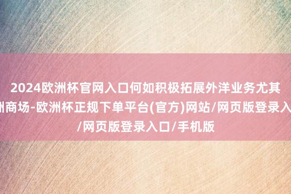 2024欧洲杯官网入口何如积极拓展外洋业务尤其是掀开欧洲商场-欧洲杯正规下单平台(官方)网站/网页版登录入口/手机版