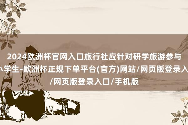 2024欧洲杯官网入口旅行社应针对研学旅游参与者都是中小学生-欧洲杯正规下单平台(官方)网站/网页版登录入口/手机版