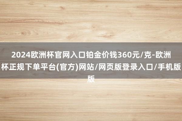 2024欧洲杯官网入口铂金价钱360元/克-欧洲杯正规下单平台(官方)网站/网页版登录入口/手机版