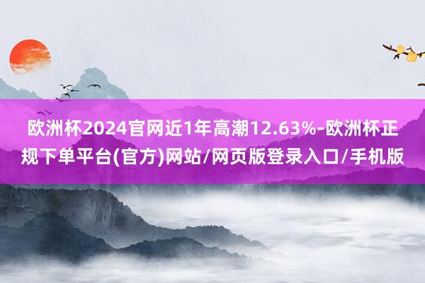 欧洲杯2024官网近1年高潮12.63%-欧洲杯正规下单平台(官方)网站/网页版登录入口/手机版