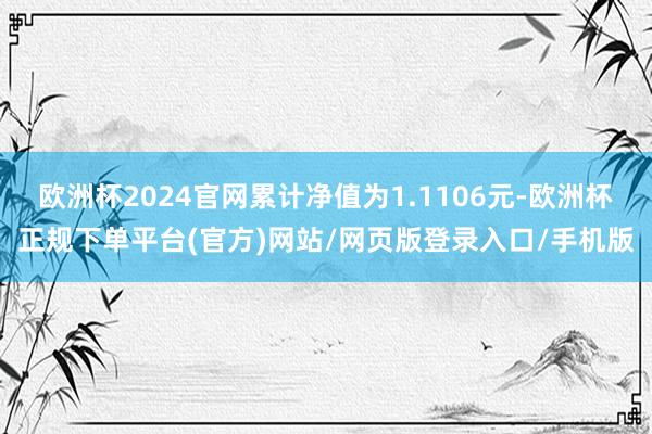 欧洲杯2024官网累计净值为1.1106元-欧洲杯正规下单平台(官方)网站/网页版登录入口/手机版