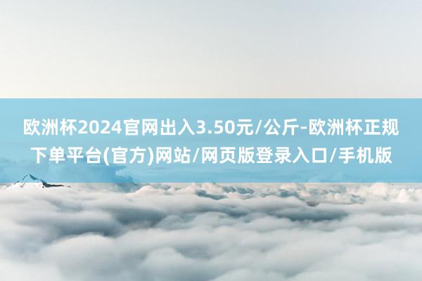欧洲杯2024官网出入3.50元/公斤-欧洲杯正规下单平台(官方)网站/网页版登录入口/手机版