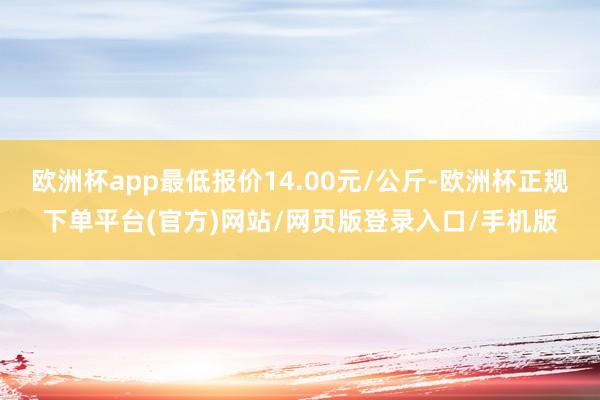 欧洲杯app最低报价14.00元/公斤-欧洲杯正规下单平台(官方)网站/网页版登录入口/手机版