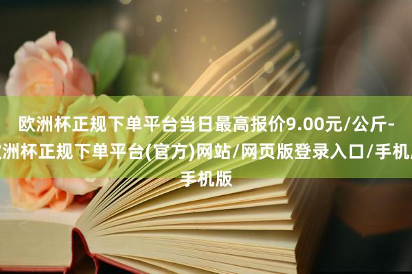欧洲杯正规下单平台当日最高报价9.00元/公斤-欧洲杯正规下单平台(官方)网站/网页版登录入口/手机版