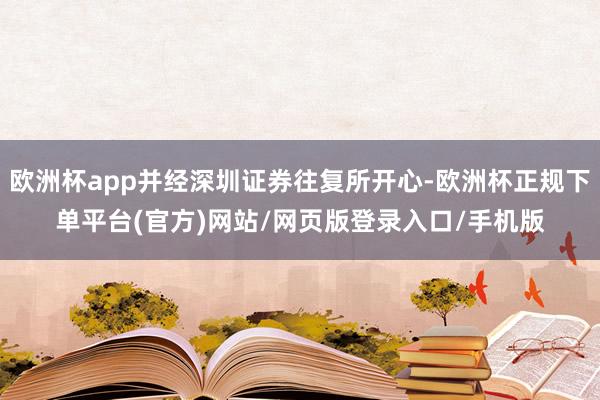欧洲杯app并经深圳证券往复所开心-欧洲杯正规下单平台(官方)网站/网页版登录入口/手机版