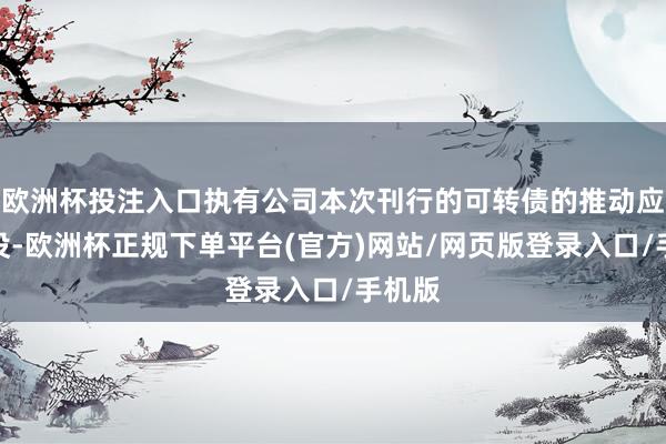 欧洲杯投注入口执有公司本次刊行的可转债的推动应当淹没-欧洲杯正规下单平台(官方)网站/网页版登录入口/手机版