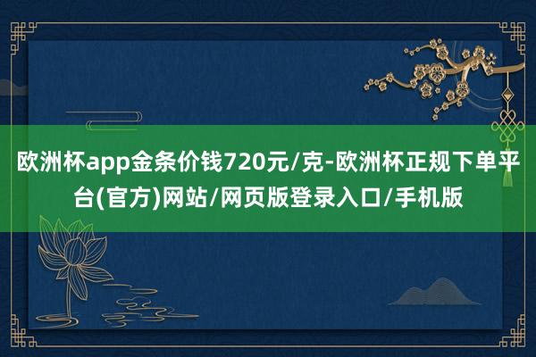欧洲杯app金条价钱720元/克-欧洲杯正规下单平台(官方)网站/网页版登录入口/手机版