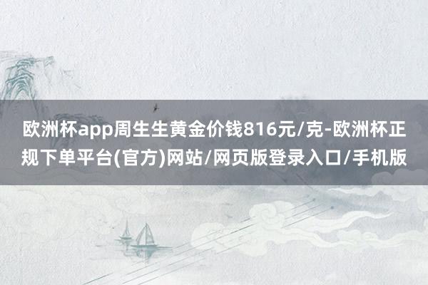 欧洲杯app周生生黄金价钱816元/克-欧洲杯正规下单平台(官方)网站/网页版登录入口/手机版