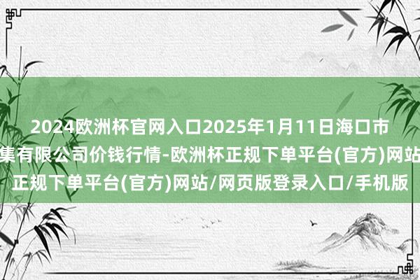 2024欧洲杯官网入口2025年1月11日海口市菜篮子江楠农居品批发市集有限公司价钱行情-欧洲杯正规下单平台(官方)网站/网页版登录入口/手机版