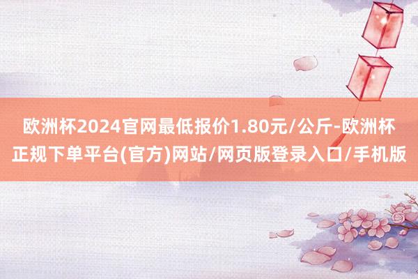 欧洲杯2024官网最低报价1.80元/公斤-欧洲杯正规下单平台(官方)网站/网页版登录入口/手机版