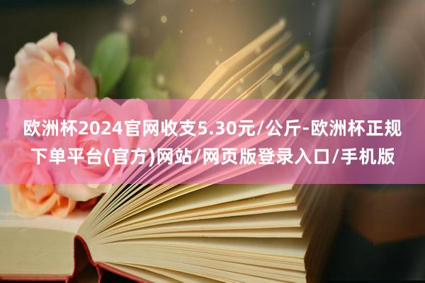 欧洲杯2024官网收支5.30元/公斤-欧洲杯正规下单平台(官方)网站/网页版登录入口/手机版