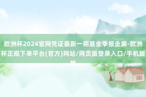 欧洲杯2024官网凭证最新一期基金季报走漏-欧洲杯正规下单平台(官方)网站/网页版登录入口/手机版