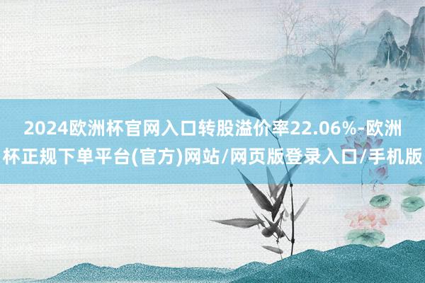 2024欧洲杯官网入口转股溢价率22.06%-欧洲杯正规下单平台(官方)网站/网页版登录入口/手机版
