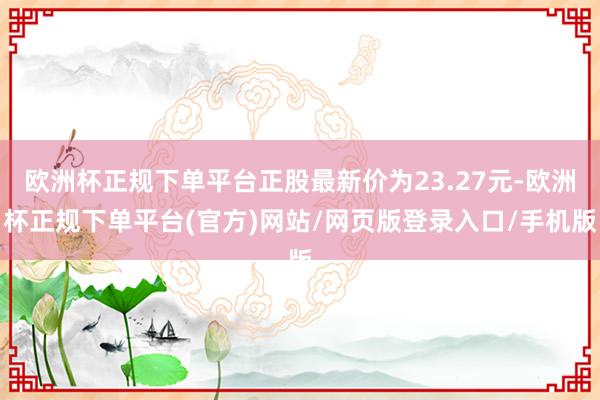 欧洲杯正规下单平台正股最新价为23.27元-欧洲杯正规下单平台(官方)网站/网页版登录入口/手机版