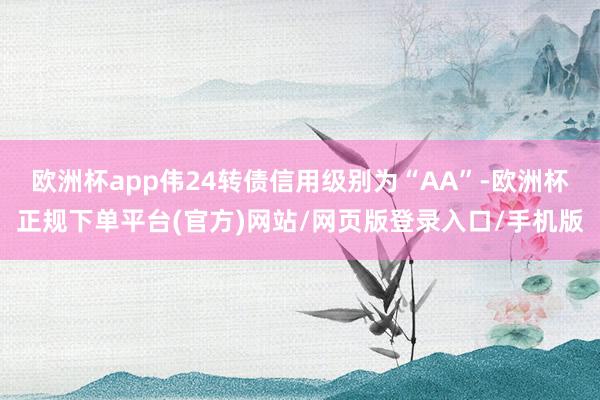 欧洲杯app伟24转债信用级别为“AA”-欧洲杯正规下单平台(官方)网站/网页版登录入口/手机版