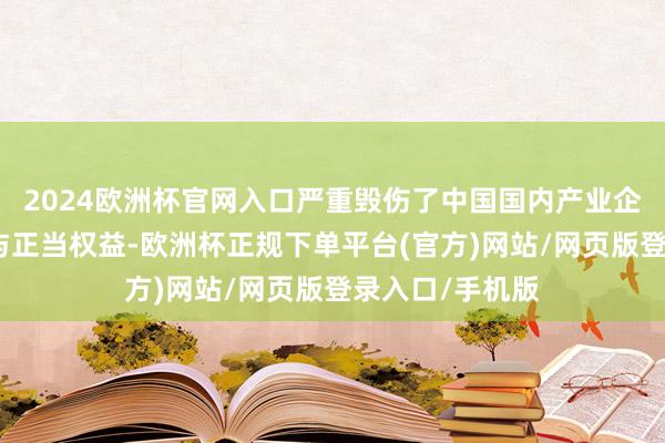 2024欧洲杯官网入口严重毁伤了中国国内产业企业的平素预备与正当权益-欧洲杯正规下单平台(官方)网站/网页版登录入口/手机版