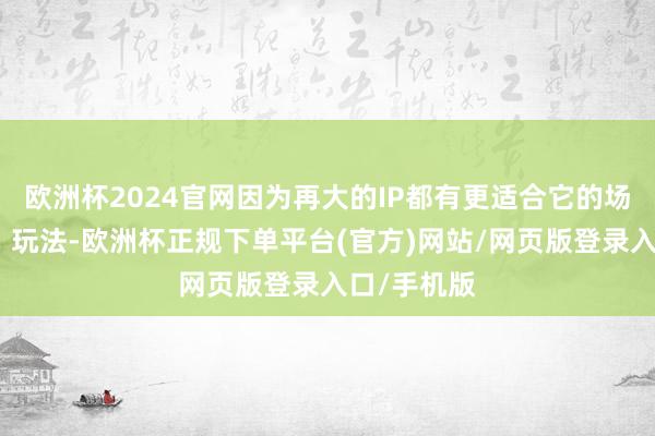 欧洲杯2024官网因为再大的IP都有更适合它的场景、确立、玩法-欧洲杯正规下单平台(官方)网站/网页版登录入口/手机版