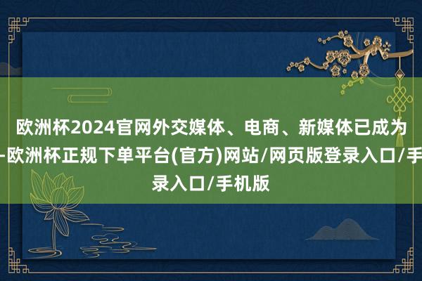 欧洲杯2024官网外交媒体、电商、新媒体已成为主流-欧洲杯正规下单平台(官方)网站/网页版登录入口/手机版