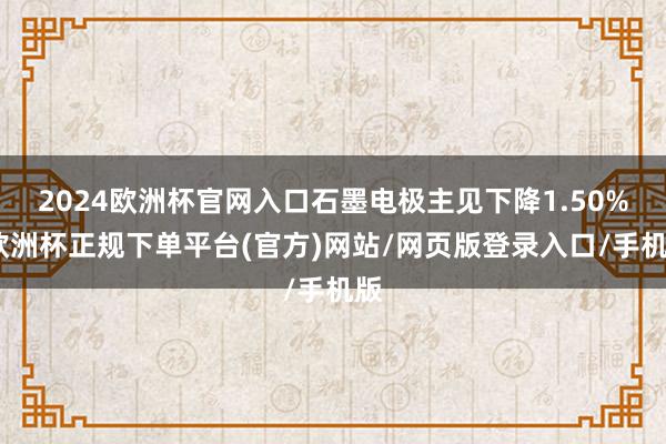 2024欧洲杯官网入口石墨电极主见下降1.50%-欧洲杯正规下单平台(官方)网站/网页版登录入口/手机版