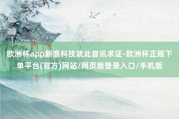 欧洲杯app　　新浪科技就此音讯求证-欧洲杯正规下单平台(官方)网站/网页版登录入口/手机版
