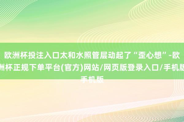 欧洲杯投注入口太和水照管层动起了“歪心想”-欧洲杯正规下单平台(官方)网站/网页版登录入口/手机版