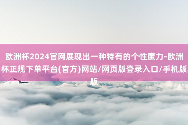 欧洲杯2024官网展现出一种特有的个性魔力-欧洲杯正规下单平台(官方)网站/网页版登录入口/手机版