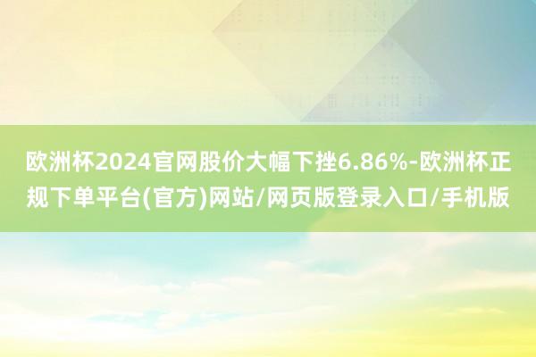 欧洲杯2024官网股价大幅下挫6.86%-欧洲杯正规下单平台(官方)网站/网页版登录入口/手机版