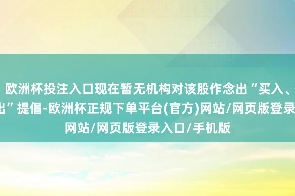 欧洲杯投注入口现在暂无机构对该股作念出“买入、合手有、卖出”提倡-欧洲杯正规下单平台(官方)网站/网页版登录入口/手机版
